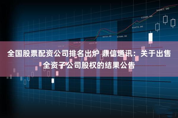 全国股票配资公司排名出炉 鼎信通讯：关于出售全资子公司股权的结果公告