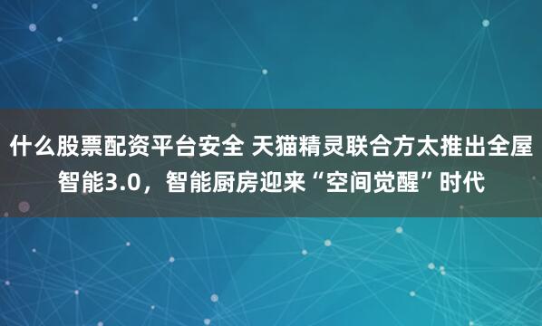 什么股票配资平台安全 天猫精灵联合方太推出全屋智能3.0，智能厨房迎来“空间觉醒”时代
