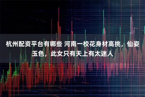 杭州配资平台有哪些 河南一校花身材高挑，仙姿玉色，此女只有天上有太迷人
