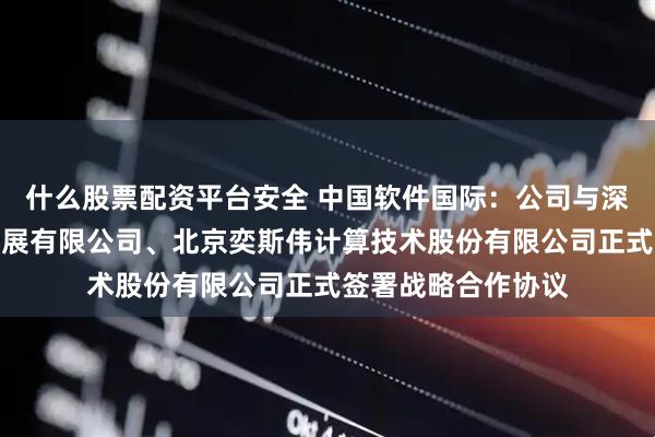 什么股票配资平台安全 中国软件国际：公司与深圳开鸿数字产业发展有限公司、北京奕斯伟计算技术股份有限公司正式签署战略合作协议