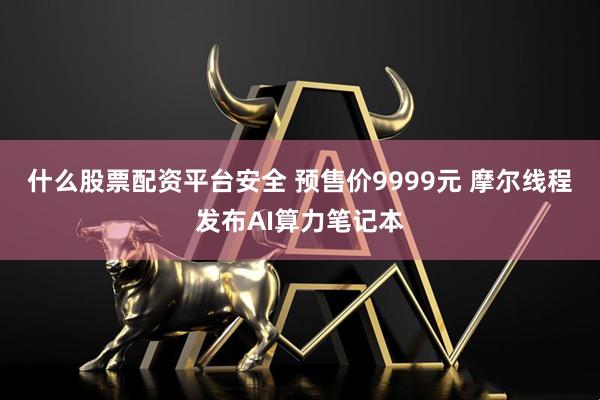 什么股票配资平台安全 预售价9999元 摩尔线程发布AI算力笔记本