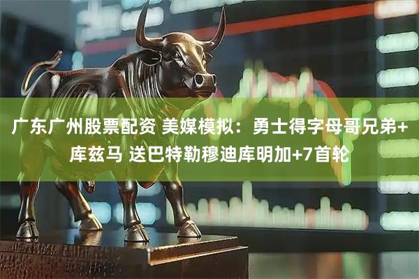 广东广州股票配资 美媒模拟：勇士得字母哥兄弟+库兹马 送巴特勒穆迪库明加+7首轮