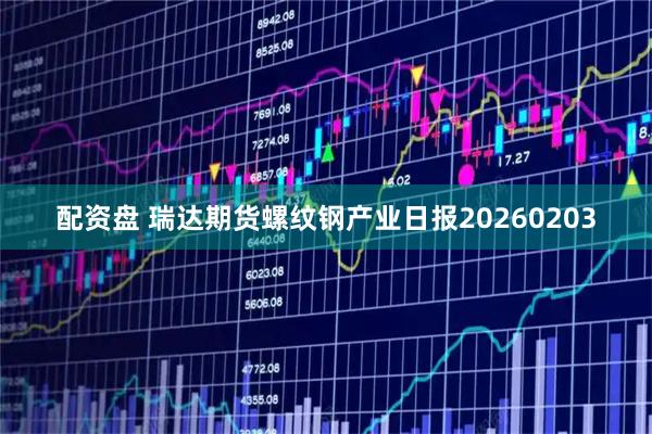 配资盘 瑞达期货螺纹钢产业日报20260203